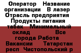 Оператор › Название организации ­ В-лазер › Отрасль предприятия ­ Продукты питания, табак › Минимальный оклад ­ 17 000 - Все города Работа » Вакансии   . Татарстан респ.,Чистопольский р-н